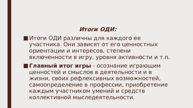 Итоги ОДИ: Итоги ОДИ различны для каждого ее участника. Они зависят от его ценностных ориентации и интересов, степени включенности в игру, уровня активности и т.п. Главный итог игры - осознание играющим ценностей и смыслов в деятельности и в жизни, своих рефлексивных возможностей, самоопределение в профессии, приобретение каждым участником умений и средств коллективной мыследеятельности. 