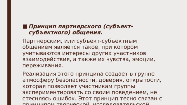 Принцип партнерского (субъект-субъектного) общения. Партнерским, или субъект-субъектным общением является такое, при котором учитываются интересы других участников взаимодействия, а также их чувства, эмоции, переживания. Реализация этого принципа создает в группе атмосферу безопасности, доверия, открытости, которая позволяет участникам группы экспериментировать со своим поведением, не стесняясь ошибок. Этот принцип тесно связан с принципом творческой, исследовательской позиции участников группы. 