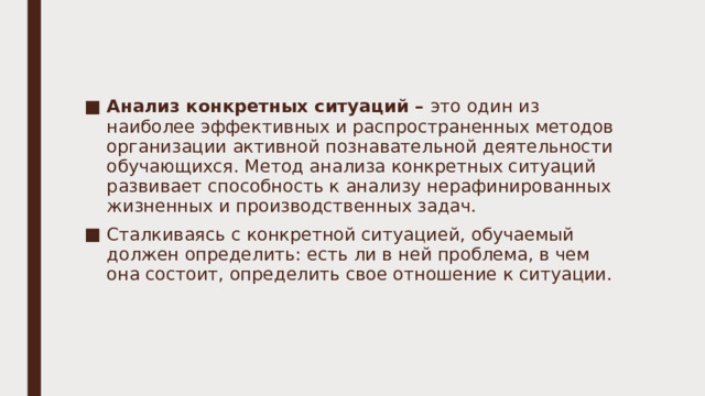 Анализ конкретных ситуаций – это  один из наиболее эффективных и распространенных методов организации активной познавательной деятельности обучающихся. Метод анализа конкретных ситуаций развивает способность к анализу нерафинированных жизненных и производственных задач. Сталкиваясь с конкретной ситуацией, обучаемый должен определить: есть ли в ней проблема, в чем она состоит, определить свое отношение к ситуации. 