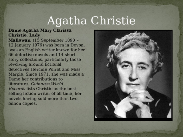 Agatha Christie Dame Agatha Mary Clarissa Christie, Lady Mallowan , (15 September 1890 – 12 January 1976) was born in Devon,  was an English writer known for her 66 detective novels and 14 short story collections, particularly those revolving around fictional detectives Hercule Poirot and Miss Marple. Since 1971, she was made a Dame her contributions to literature.  Guinness World Records  lists Christie as the best-selling fiction writer of all time, her novels having sold more than two billion copies. 