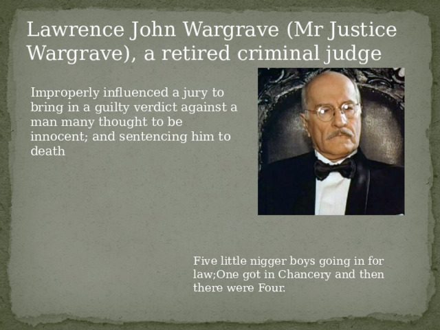 Lawrence John Wargrave (Mr Justice Wargrave), a retired criminal judge Improperly influenced a jury to bring in a guilty verdict against a man many thought to be innocent; and sentencing him to death Five little nigger boys going in for law;One got in Chancery and then there were Four. 