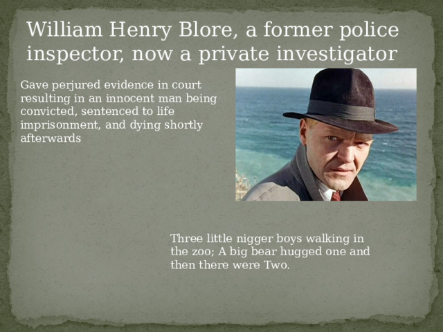 William Henry Blore, a former police inspector, now a private investigator Gave perjured evidence in court resulting in an innocent man being convicted, sentenced to life imprisonment, and dying shortly afterwards Three little nigger boys walking in the zoo; A big bear hugged one and then there were Two. 