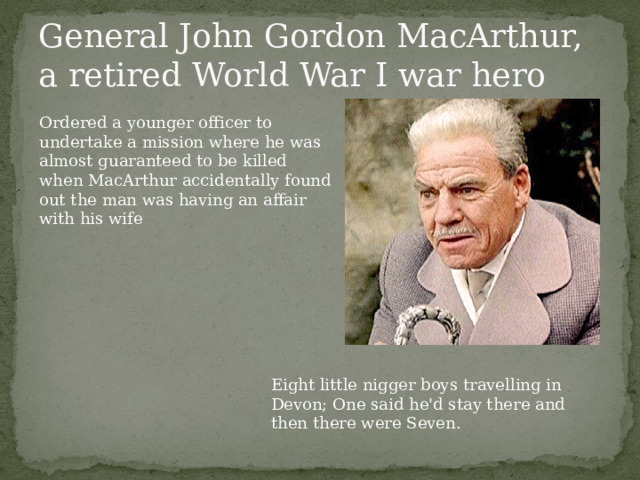 General John Gordon MacArthur, a retired World War I war hero Ordered a younger officer to undertake a mission where he was almost guaranteed to be killed when MacArthur accidentally found out the man was having an affair with his wife Eight little nigger boys travelling in Devon; One said he'd stay there and then there were Seven.  