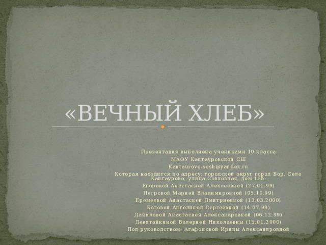 «ВЕЧНЫЙ ХЛЕБ» Презентация выполнена учениками 10 класса МАОУ Кантауровской СШ Kantaurovo-sosh@yandex.ru Которая находится по адресу: городской округ город Бор. Село Кантаурово, улица Совхозная, дом 15б: Егоровой Анастасией Алексеевной (27.01.99) Петровой Марией Владимировной (05.10.99) Еремеевой Анастасией Дмитриевной (13.03.2000) Котовой Ангелиной Сергеевной (14.07.99) Даниловой Анастасией Александровной (06.12.99) Девятайкиной Валерией Николаевны (15.01.2000) Под руководством: Агафоновой Ирины Александровной 