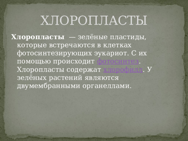 ХЛОРОПЛАСТЫ Хлоропласты   — зелёные пластиды, которые встречаются в клетках фотосинтезирующих эукариот. С их помощью происходит  фотосинтез . Хлоропласты содержат  хлорофилл . У зелёных растений являются двумембранными органеллами. 