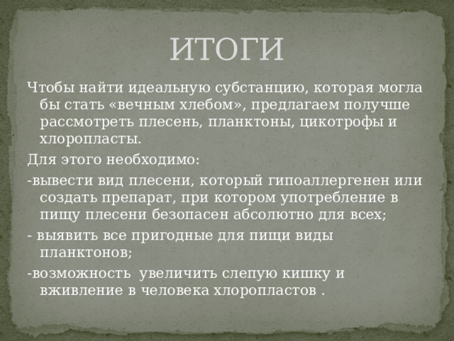 ИТОГИ Чтобы найти идеальную субстанцию, которая могла бы стать «вечным хлебом», предлагаем получше рассмотреть плесень, планктоны, цикотрофы и хлоропласты. Для этого необходимо: -вывести вид плесени, который гипоаллергенен или создать препарат, при котором употребление в пищу плесени безопасен абсолютно для всех; - выявить все пригодные для пищи виды планктонов; -возможность увеличить слепую кишку и вживление в человека хлоропластов . 