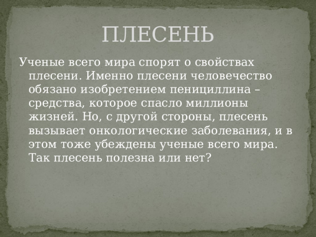 ПЛЕСЕНЬ Ученые всего мира спорят о свойствах плесени. Именно плесени человечество обязано изобретением пенициллина – средства, которое спасло миллионы жизней. Но, с другой стороны, плесень вызывает онкологические заболевания, и в этом тоже убеждены ученые всего мира. Так плесень полезна или нет? 