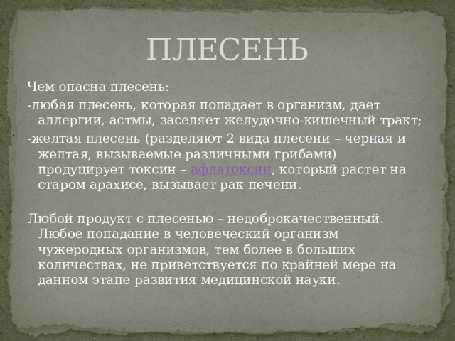 ПЛЕСЕНЬ Чем опасна плесень: -любая плесень, которая попадает в организм, дает аллергии, астмы, заселяет желудочно-кишечный тракт; -желтая плесень (разделяют 2 вида плесени – черная и желтая, вызываемые различными грибами) продуцирует токсин – афлатоксин , который растет на старом арахисе, вызывает рак печени.   Любой продукт с плесенью – недоброкачественный. Любое попадание в человеческий организм чужеродных организмов, тем более в больших количествах, не приветствуется по крайней мере на данном этапе развития медицинской науки. 