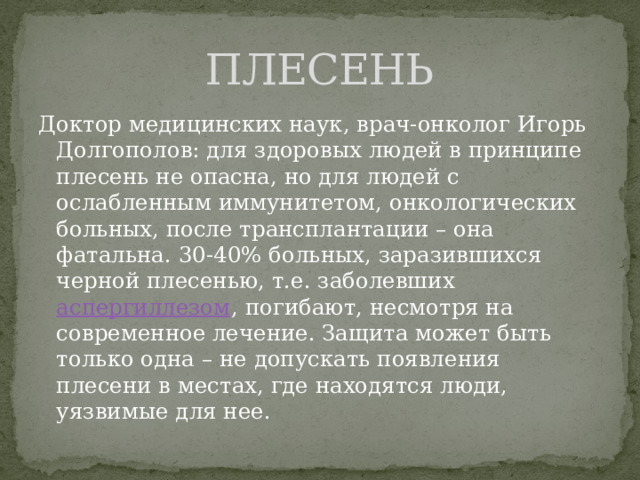 ПЛЕСЕНЬ Доктор медицинских наук, врач-онколог Игорь Долгополов: для здоровых людей в принципе плесень не опасна, но для людей с ослабленным иммунитетом, онкологических больных, после трансплантации – она фатальна. 30-40% больных, заразившихся черной плесенью, т.е. заболевших аспергиллезом , погибают, несмотря на современное лечение. Защита может быть только одна – не допускать появления плесени в местах, где находятся люди, уязвимые для нее. 