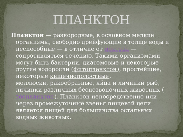 ПЛАНКТОН Планктон  — разнородные, в основном мелкие организмы, свободно дрейфующие в толще воды и неспособные — в отличие от  нектона  — сопротивляться течению. Такими организмами могут быть бактерии, диатомовые и некоторые другие водоросли ( фитопланктон ), простейшие, некоторые  кишечнополостные , моллюски, ракообразные, яйца и личинки рыб, личинки различных беспозвоночных животных ( зоопланктон ). Планктон непосредственно или через промежуточные звенья пищевой цепи является пищей для большинства остальных водных животных. 