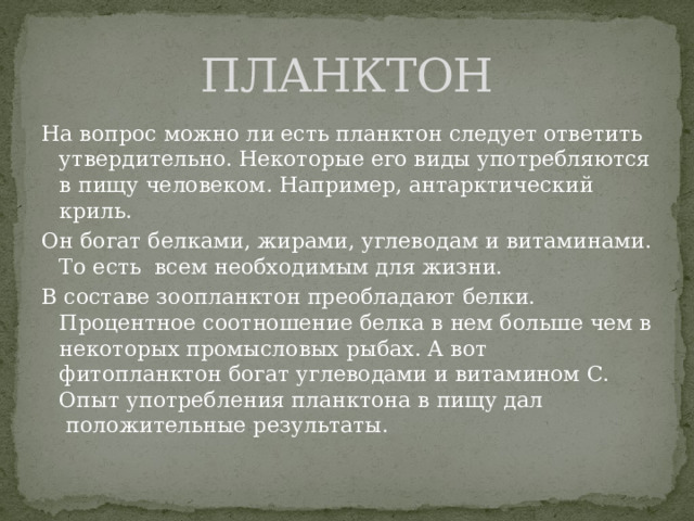 ПЛАНКТОН На вопрос можно ли есть планктон следует ответить утвердительно. Некоторые его виды употребляются в пищу человеком. Например, антарктический криль. Он богат белками, жирами, углеводам и витаминами. То есть  всем необходимым для жизни. В составе зоопланктон преобладают белки. Процентное соотношение белка в нем больше чем в некоторых промысловых рыбах. А вот фитопланктон богат углеводами и витамином С. Опыт употребления планктона в пищу дал  положительные результаты. 