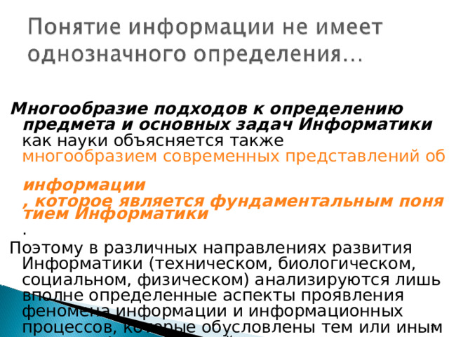 Многообразие подходов к определению предмета и основных задач Информатики как науки объясняется также многообразием современных представлений об информации , которое является фундаментальным понятием Информатики . Поэтому в различных направлениях развития Информатики (техническом, биологическом, социальном, физическом) анализируются лишь вполне определенные аспекты проявления феномена информации и информационных процессов, которые обусловлены тем или иным видом информационной среды.  Гиперсс «Информация 7 Н.Н. Моисеев. Расставание с простотой.Аграф. М., 1998 7 