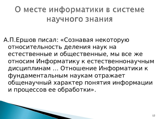 А.П.Ершов писал: «Сознавая некоторую относительность деления наук на естественные и общественные, мы все же относим Информатику к естественнонаучным дисциплинам … Отношение Информатики к фундаментальным наукам отражает общенаучный характер понятия информации и процессов ее обработки». 7 