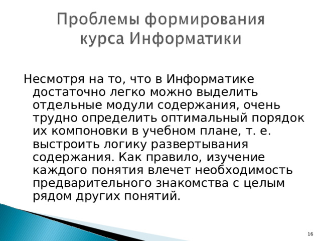 Несмотря на то, что в Информатике достаточно легко можно выделить отдельные модули содержания, очень трудно определить оптимальный порядок их компоновки в учебном плане, т. е. выстроить логику развертывания содержания. Как правило, изучение каждого понятия влечет необходимость предварительного знакомства с целым рядом других понятий. 7 