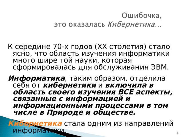 К середине 70-х годов (ХХ столетия) стало ясно, что область изучения информатики много шире той науки, которая сформировалась для обслуживания ЭВМ. Информатика , таким образом, отделила себя от кибернетики и включила в область своего изучения ВСЕ аспекты, связанные с информацией и информационными процессами в том числе в Природе и обществе.  Кибернетика стала одним из направлений информатики.  