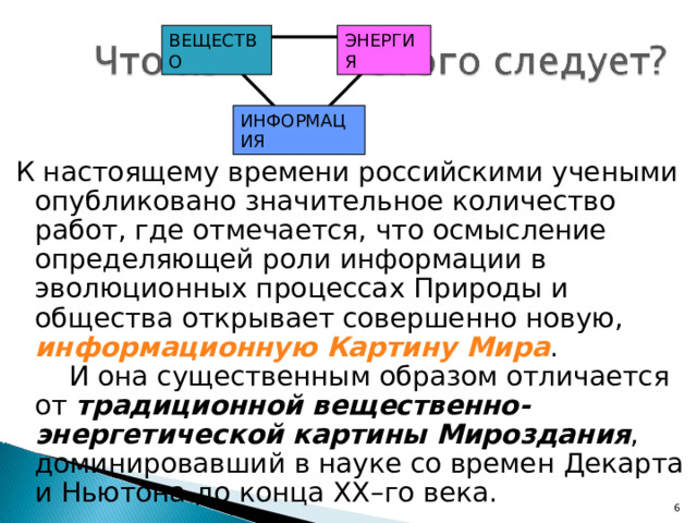 ВЕЩЕСТВО ЭНЕРГИЯ ИНФОРМАЦИЯ К настоящему времени российскими учеными опубликовано значительное количество работ, где отмечается, что осмысление определяющей роли информации в эволюционных процессах Природы и общества открывает совершенно новую, информационную Картину Мира . И она существенным образом отличается от традиционной вещественно-энергетической картины Мироздания , доминировавший в науке со времен Декарта и Ньютона до конца XX–го века. 5 