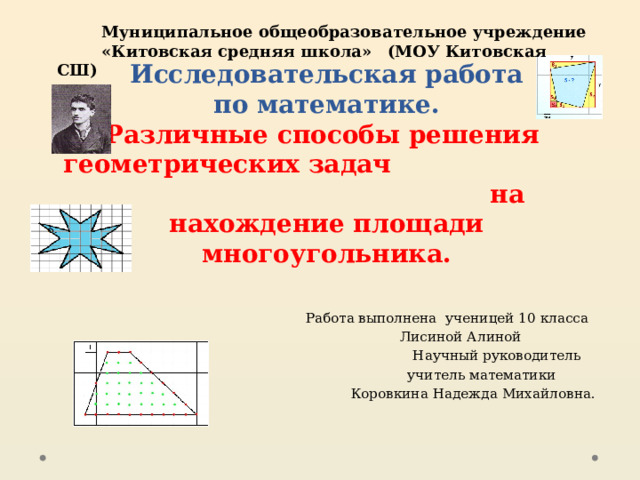  Муниципальное общеобразовательное учреждение  «Китовская средняя школа»  (МОУ Китовская СШ)   Исследовательская работа  по математике.  Различные способы решения  геометрических задач на нахождение площади многоугольника.  Работа выполнена ученицей 10 класса  Лисиной Алиной  Научный руководитель  учитель математики  Коровкина Надежда Михайловна. 
