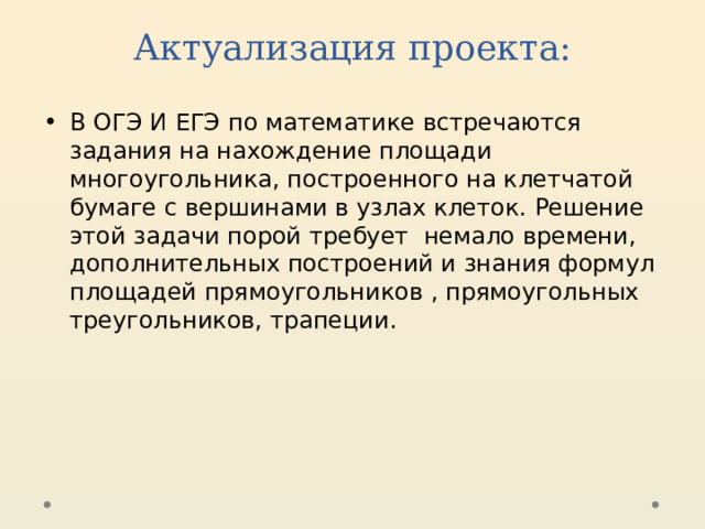 Актуализация проекта: В ОГЭ И ЕГЭ по математике встречаются задания на нахождение площади многоугольника, построенного на клетчатой бумаге с вершинами в узлах клеток. Решение этой задачи порой требует немало времени, дополнительных построений и знания формул площадей прямоугольников , прямоугольных треугольников, трапеции.  