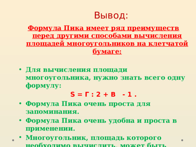 Вывод: Формула Пика имеет ряд преимуществ перед другими способами вычисления площадей многоугольников на клетчатой бумаге:   Для вычисления площади многоугольника, нужно знать всего одну формулу: S = Г : 2 + В - 1 . Формула Пика очень проста для запоминания. Формула Пика очень удобна и проста в применении. Многоугольник, площадь которого необходимо вычислить, может быть любой, даже самой причудливой формы.   