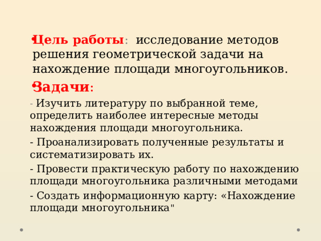  Цель работы : исследование методов решения геометрической задачи на нахождение площади многоугольников. Задачи : - Изучить литературу по выбранной теме, определить наиболее интересные методы нахождения площади многоугольника. - Проанализировать полученные результаты и систематизировать их. - Провести практическую работу по нахождению площади многоугольника различными методами - Создать информационную карту: «Нахождение площади многоугольника 