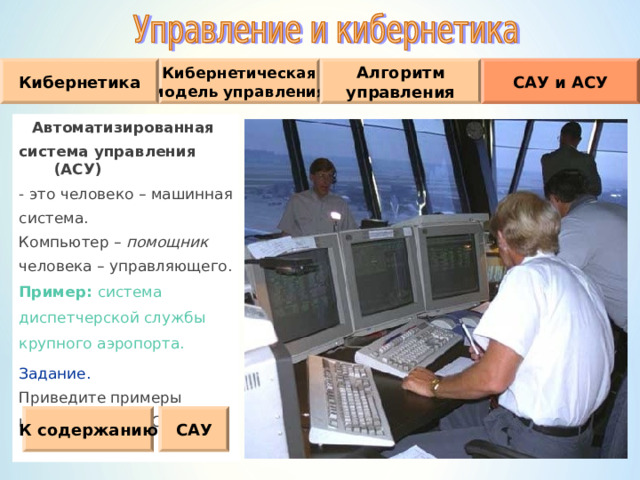 Кибернетическая модель управления Кибернетика Алгоритм управления САУ и АСУ Автоматизированная система управления (АСУ) - это человеко – машинная система. Компьютер – помощник  человека – управляющего. Пример :  система диспетчерской службы крупного аэропорта. Задание. Приведите примеры известных вам АСУ. К содержанию САУ 