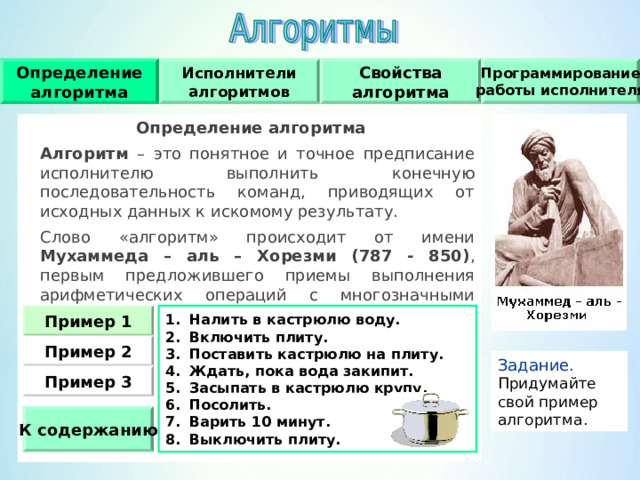 Исполнители алгоритмов Определение алгоритма Свойства алгоритма Программирование работы исполнителя Определение алгоритма  Алгоритм – это понятное и точное предписание исполнителю выполнить конечную последовательность команд, приводящих от исходных данных к искомому результату.  Слово «алгоритм» происходит от имени Мухаммеда – аль – Хорезми (787 - 850) , первым предложившего приемы выполнения арифметических операций с многозначными числами. Налить в кастрюлю воду. Включить плиту. Поставить кастрюлю на плиту. Ждать, пока вода закипит. Засыпать в кастрюлю крупу. Посолить. Варить 10 минут. Выключить плиту. Пример 1 Пример  2 Задание.  Придумайте свой пример алгоритма. Пример  3 К содержанию 