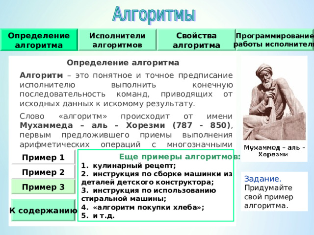 Исполнители алгоритмов Свойства алгоритма Определение алгоритма Программирование работы исполнителя Определение алгоритма  Алгоритм – это понятное и точное предписание исполнителю выполнить конечную последовательность команд, приводящих от исходных данных к искомому результату.  Слово «алгоритм» происходит от имени Мухаммеда – аль – Хорезми (787 - 850) , первым предложившего приемы выполнения арифметических операций с многозначными числами.   Еще примеры алгоритмов: Пример 1 кулинарный рецепт; инструкция по сборке машинки из деталей детского конструктора; инструкция по использованию стиральной машины; «алгоритм покупки хлеба»; и т.д.  Пример  2 Задание.  Придумайте свой пример алгоритма. Пример  3 К содержанию 
