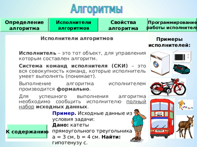 Исполнители алгоритмов Программирование работы исполнителя Свойства алгоритма Определение алгоритма Исполнители алгоритмов   Исполнитель – это тот объект, для управления которым составлен алгоритм.  Система команд исполнителя (СКИ) – это вся совокупность команд, которые исполнитель умеет выполнять (понимает).  Выполнение алгоритма исполнителем производится формально .  Для успешного выполнения алгоритма необходимо сообщить исполнителю полный набор  исходных  данных .   Примеры исполнителей : Пример. Исходные данные из условия задачи : Дано : катеты прямоугольного треугольника а = 3 см, b = 4 см. Найти : гипотенузу c . К содержанию 