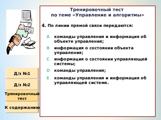 Тренировочный тест по теме «Управление и алгоритмы»  По линии прямой связи передаются :                  A команды управления и информация об объекте управления ; B информация о состоянии объекта управления ; C информация о состоянии управляющей системы ; D команды управления ; E команды управления и информация об управляющей системе. Д / з №1 Д / з №2 Тренировочный тест К содержанию 