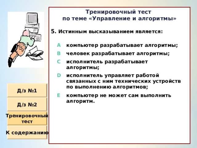 Тренировочный тест по теме «Управление и алгоритмы»  Истинным высказыванием является :               A компьютер разрабатывает алгоритмы ; B человек разрабатывает алгоритмы ; C исполнитель разрабатывает алгоритмы ; D исполнитель управляет работой связанных с ним технических устройств по выполнению алгоритмов ; E компьютер не может сам выполнить алгоритм. Д / з №1 Д / з №2 Тренировочный тест К содержанию 