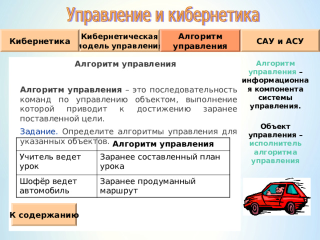 Кибернетическая модель управления Кибернетика Алгоритм управления САУ и АСУ Алгоритм управления  Алгоритм управления – это последовательность команд по управлению объектом, выполнение которой приводит к достижению заранее поставленной цели.  Задание. Определите алгоритмы управления для указанных объектов. Алгоритм управления – информационная компонента системы управления.  Объект управления – исполнитель алгоритма управления Учитель ведет урок Алгоритм управления Шофёр ведет автомобиль Заранее составленный план урока Заранее продуманный маршрут К содержанию 