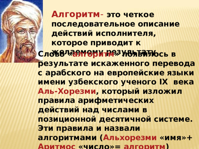 10.12.21 Алгоритм -  это четкое последовательное описание действий исполнителя, которое приводит к желаемому результату. Слово « алгоритм » появилось в результате искаженного перевода с арабского на европейские языки имени узбекского ученого IX века Аль-Хорезми , который изложил правила арифметических действий над числами в позиционной десятичной системе. Эти правила и назвали алгоритмами ( Альхорезми «имя»+ Аритмос «число»= алгоритм ) 
