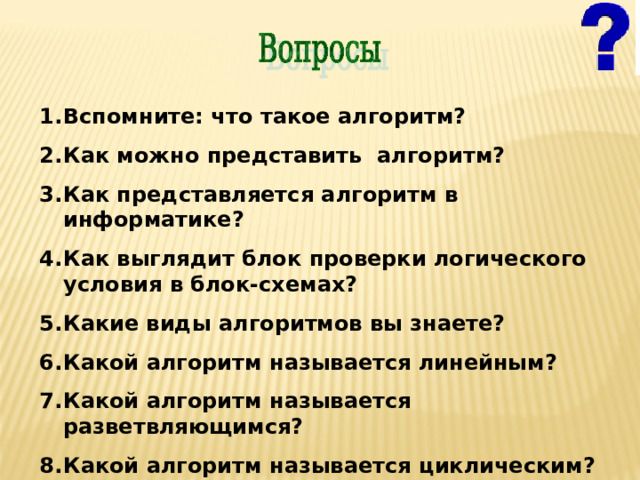 Вспомните: что такое алгоритм? Как можно представить алгоритм? Как представляется алгоритм в информатике? Как выглядит блок проверки логического условия в блок-схемах? Какие виды алгоритмов вы знаете? Какой алгоритм называется линейным? Какой алгоритм называется разветвляющимся? Какой алгоритм называется циклическим?  