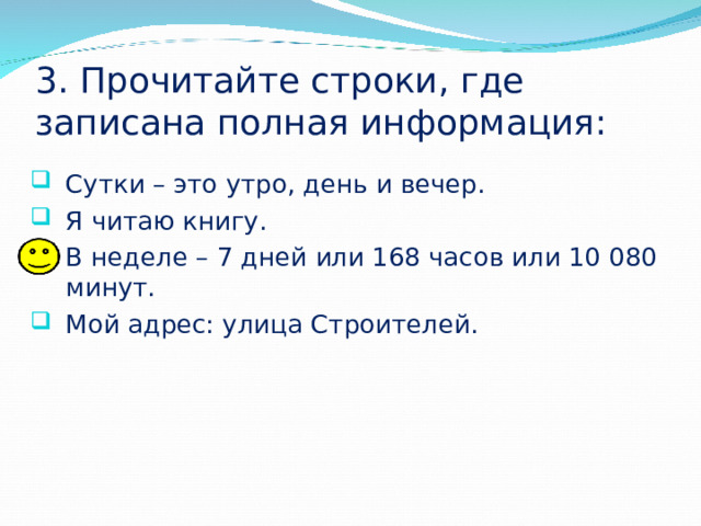 3. Прочитайте строки, где записана полная информация: Сутки – это утро, день и вечер. Я читаю книгу. В неделе – 7 дней или 168 часов или 10 080 минут. Мой адрес: улица Строителей. 