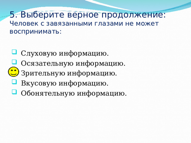 5. Выберите верное продолжение:  Человек с завязанными глазами не может воспринимать: Слуховую информацию. Осязательную информацию. Зрительную информацию. Вкусовую информацию. Обонятельную информацию. 