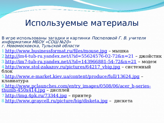 Используемые материалы В игре использованы загадки и картинки Поспеловой Г. В. учителя информатики МБОУ «СОШ №20» г. Новомосковска, Тульской области http://www.businessformat.ru/files/mouse.jpg – мышка http:// im4-tub-ru.yandex.net/i?id=55624576-02-72&n=21 – джойстик http://im7-tub-ru.yandex.net/i?id=143966881-54-72&n=21 – модем http://www.stol-zakazov.ru/pictures/64217_vbig.jpg – системный блок http://www.e-market.kiev.ua/content/produce/full/13624.jpg – клавиатура http://www.pclaunches.com/entry_images/0508/06/acer_b-series-thumb-450x414.jpg – дисплей http://img.4pk.ru/73344.jpg – принтер http://www.graycell.ru/picture/big/disketa.jpg – дискета 