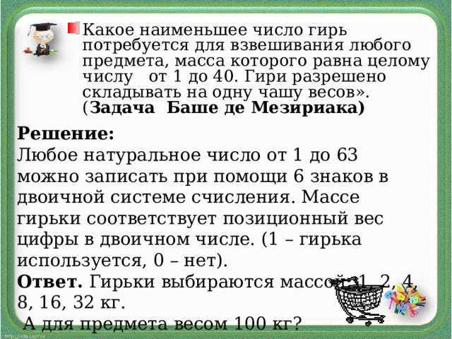 Какое наименьшее число гирь потребуется для взвешивания любого предмета, масса которого равна целому числу от 1 до 40. Гири разрешено складывать на одну чашу весов». ( Задача Баше де Мезириака)  Решение: Любое натуральное число от 1 до 63 можно записать при помощи 6 знаков в двоичной системе счисления. Массе гирьки соответствует позиционный вес цифры в двоичном числе. (1 – гирька используется, 0 – нет). Ответ. Гирьки выбираются массой: 1, 2, 4, 8, 16, 32 кг.  А для предмета весом 100 кг? 