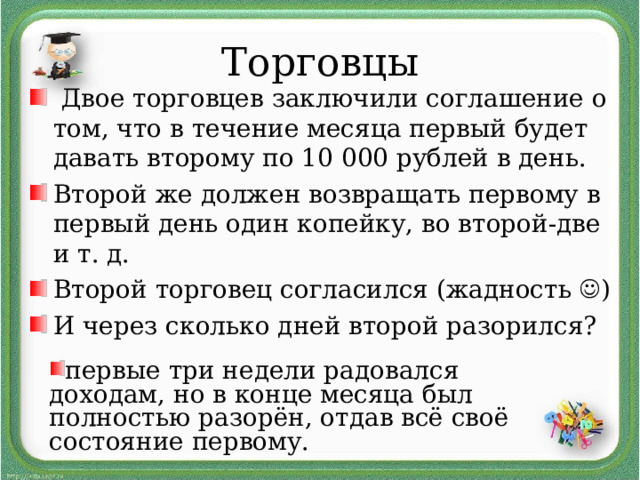Торговцы  Двое торговцев заключили соглашение о том, что в течение месяца первый будет давать второму по 10 000 рублей в день. Второй же должен возвращать первому в первый день один копейку, во второй-две и т. д. Второй торговец согласился (жадность  ) И через сколько дней второй разорился? первые три недели радовался доходам, но в конце месяца был полностью разорён, отдав всё своё состояние первому. 