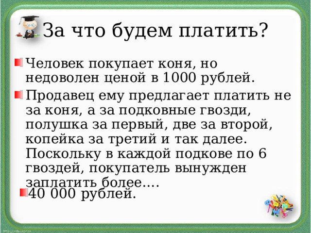 За что будем платить? Человек покупает коня, но недоволен ценой в 1000 рублей. Продавец ему предлагает платить не за коня, а за подковные гвозди,  полушка за первый, две за второй, копейка за третий и так далее. Поскольку в каждой подкове по 6 гвоздей, покупатель вынужден заплатить более…. 40 000 рублей. 