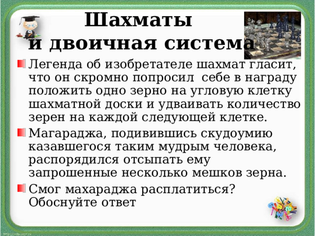Шахматы  и двоичная система Легенда об изобретателе шахмат гласит, что он скромно попросил себе в награду положить одно зерно на угловую клетку шахматной доски и удваивать количество зерен на каждой следующей клетке. Магараджа, подивившись скудоумию казавшегося таким мудрым человека, распорядился отсыпать ему запрошенные несколько мешков зерна. Смог махараджа расплатиться? Обоснуйте ответ 