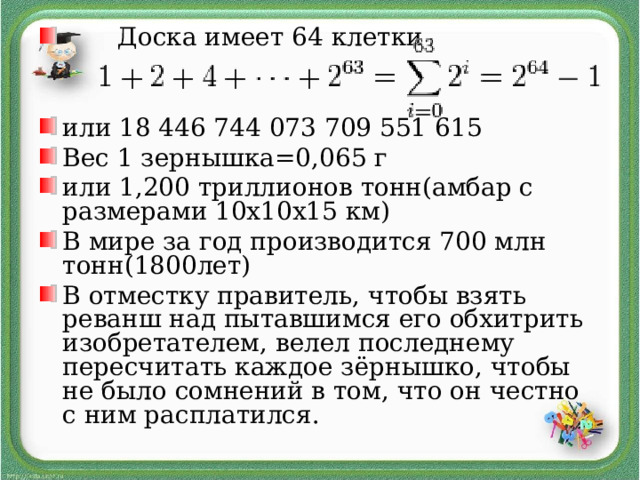  Доска имеет 64 клетки   или 18 446 744 073 709 551 615 Вес 1 зернышка=0,065 г или 1,200 триллионов тонн(амбар с размерами 10х10х15 км) В мире за год производится 700 млн тонн(1800лет) В отместку правитель, чтобы взять реванш над пытавшимся его обхитрить изобретателем, велел последнему пересчитать каждое зёрнышко, чтобы не было сомнений в том, что он честно с ним расплатился.  