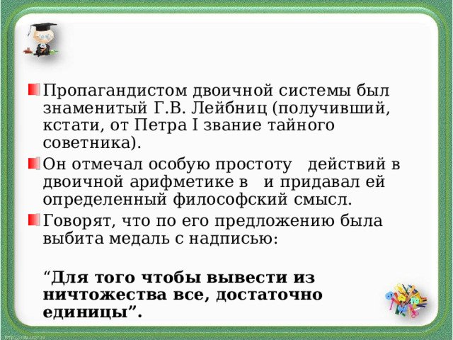 Пропагандистом двоичной системы был знаменитый Г.В. Лейбниц (получивший, кстати, от Петра I звание тайного советника). Он отмечал особую простоту действий в двоичной арифметике в и придавал ей определенный философский смысл. Говорят, что по его предложению была выбита медаль с надписью: “ Для того чтобы вывести из ничтожества все, достаточно единицы”.  