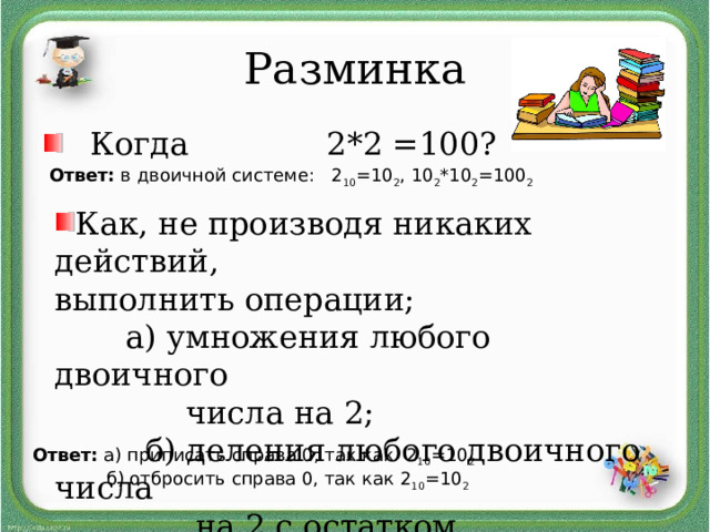 Разминка Когда   2*2 =100? Ответ: в двоичной системе: 2 10 =10 2 , 10 2 *10 2 =100 2 Как, не производя никаких действий, выполнить операции;  а) умножения любого двоичного  числа на 2;  б) деления любого двоичного числа  на 2 с остатком  Ответ: а) приписать справа 0, так как 2 10 =10 2   б) отбросить справа 0, так как 2 10 =10 2  