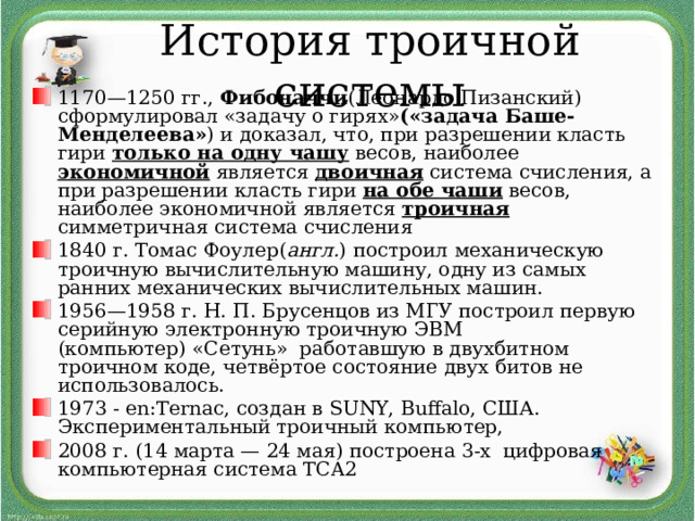 История троичной системы 1170—1250 гг.,  Фибоначчи (Леонардо Пизанский) сформулировал «задачу о гирях» («задача Баше-Менделеева» ) и доказал, что, при разрешении класть гири только на одну чашу весов, наиболее экономичной является  двоичная система счисления, а при разрешении класть гири на обе чаши весов, наиболее экономичной является троичная симметричная система счисления 1840 г. Томас Фоулер( англ. ) построил механическую троичную вычислительную машину, одну из самых ранних механических вычислительных машин. 1956—1958 г. Н. П. Брусенцов из МГУ построил первую серийную электронную троичную ЭВМ (компьютер) «Сетунь»  работавшую в двухбитном троичном коде, четвёртое состояние двух битов не использовалось.  1973 - en:Ternac, создан в SUNY, Buffalo, США. Экспериментальный троичный компьютер, 2008 г. (14 марта — 24 мая) построена 3-х цифровая компьютерная система TCA2  