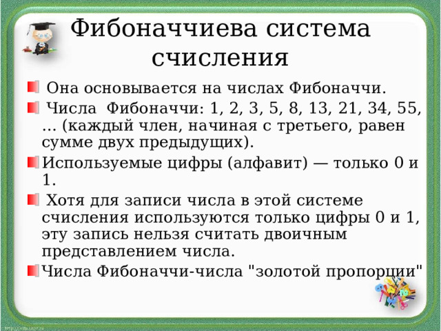 Фибоначчиева система счисления  Она основывается на числах Фибоначчи.  Числа Фибоначчи: 1, 2, 3, 5, 8, 13, 21, 34, 55, … (каждый член, начиная с третьего, равен сумме двух предыдущих). Используемые цифры (алфавит) — только 0 и 1.  Хотя для записи числа в этой системе счисления используются только цифры 0 и 1, эту запись нельзя считать двоичным представлением числа. Числа Фибоначчи-числа 
