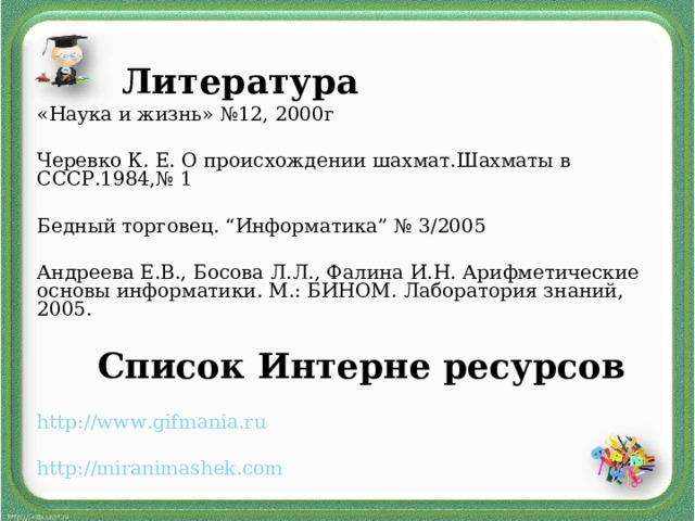  Литература «Наука и жизнь» №12, 2000г Черевко К. Е. О происхождении шахмат.Шахматы в СССР.1984,№ 1 Бедный торговец. “Информатика” № 3/2005 Андреева Е.В., Босова Л.Л., Фалина И.Н.   Арифметические основы информатики. М.: БИНОМ. Лаборатория знаний, 2005.  Список Интерне ресурсов http://www.gifmania.ru  http://miranimashek.com  