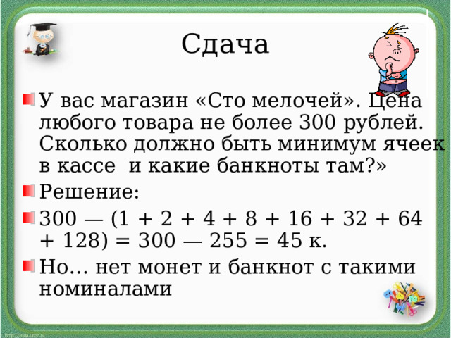 Сдача У вас магазин «Сто мелочей». Цена любого товара не более 300 рублей. Сколько должно быть минимум ячеек в кассе и какие банкноты там?» Решение: 300 — (1 + 2 + 4 + 8 + 16 + 32 + 64 + 128) = 300 — 255 = 45 к. Но… нет монет и банкнот с такими номиналами 
