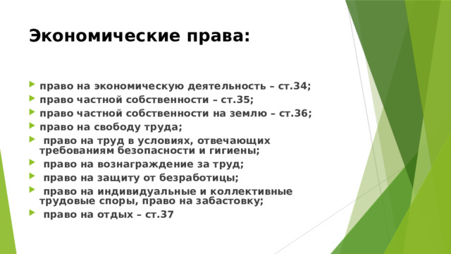 Экономические права:  право на экономическую деятельность – ст.34; право частной собственности – ст.35; право частной собственности на землю – ст.36; право на свободу труда;  право на труд в условиях, отвечающих требованиям безопасности и гигиены;  право на вознаграждение за труд;  право на защиту от безработицы;  право на индивидуальные и коллективные трудовые споры, право на забастовку;  право на отдых – ст.37 