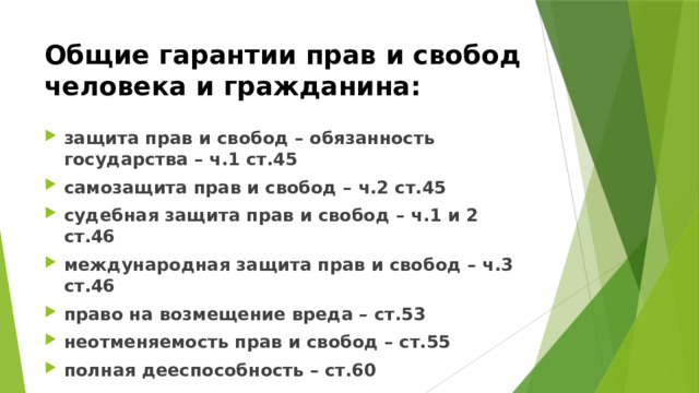 Общие гарантии прав и свобод человека и гражданина: защита прав и свобод – обязанность государства – ч.1 ст.45 самозащита прав и свобод – ч.2 ст.45 судебная защита прав и свобод – ч.1 и 2 ст.46 международная защита прав и свобод – ч.3 ст.46 право на возмещение вреда – ст.53 неотменяемость прав и свобод – ст.55 полная дееспособность – ст.60 