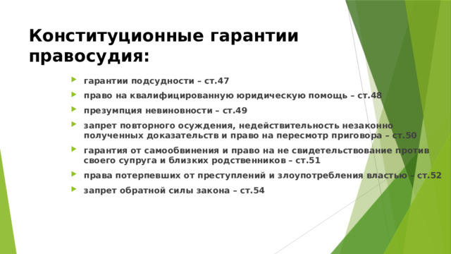 Конституционные гарантии правосудия: гарантии подсудности – ст.47 право на квалифицированную юридическую помощь – ст.48 презумпция невиновности – ст.49 запрет повторного осуждения, недействительность незаконно полученных доказательств и право на пересмотр приговора – ст.50 гарантия от самообвинения и право на не свидетельствование против своего супруга и близких родственников – ст.51 права потерпевших от преступлений и злоупотребления властью – ст.52 запрет обратной силы закона – ст.54 